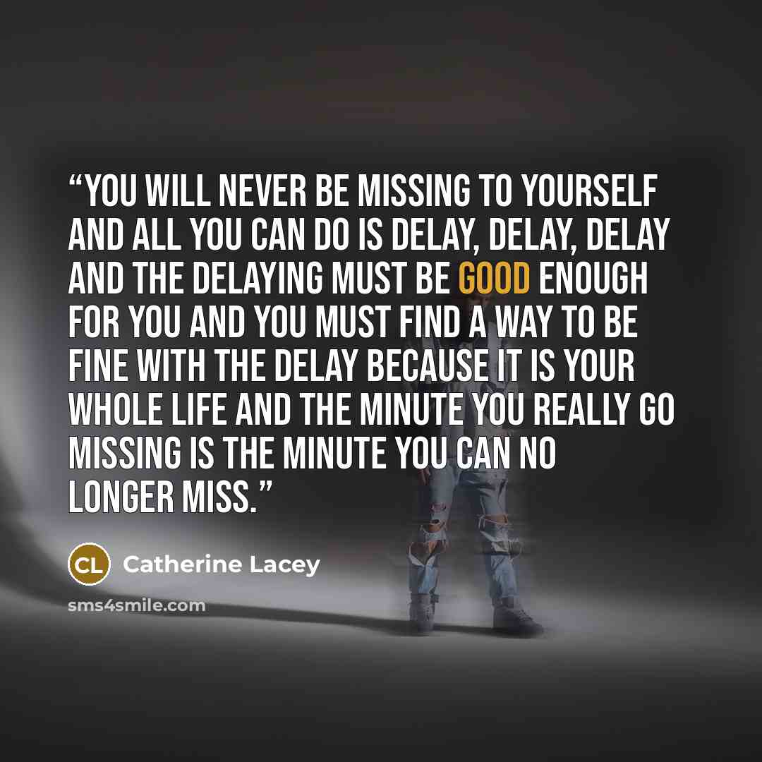 “You will never be missing to yourself and all you can do is delay, delay, delay and the delaying must be good enough for you and you must find a way to be fine with the delay because it is your whole life and the minute you really go missing is the minute you can no longer miss.” quote by Catherine Lacey