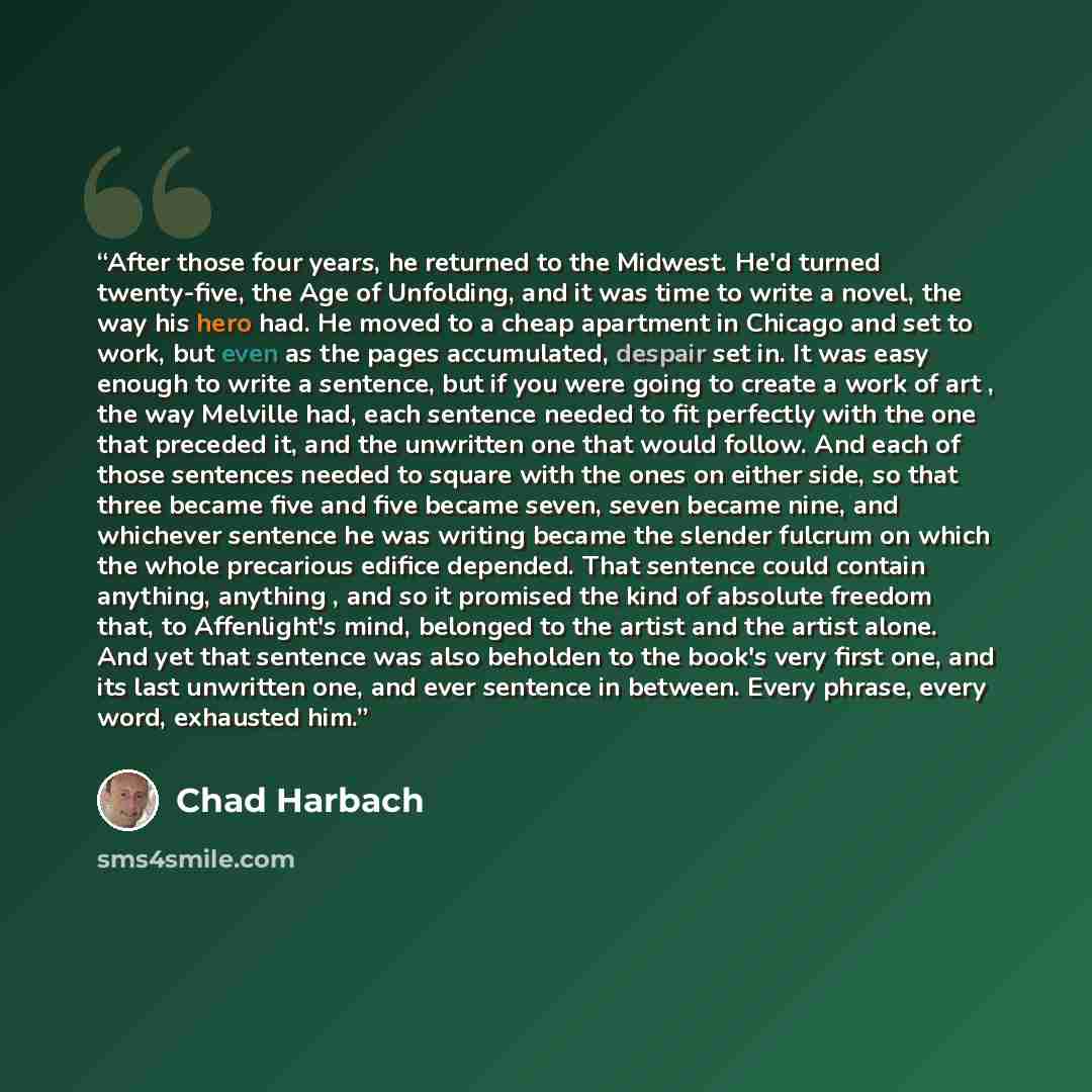 “After those four years, he returned to the Midwest. He'd turned twenty-five, the Age of Unfolding, and it was time to write a novel, the way his hero had. He moved to a cheap apartment in Chicago and set to work, but even as the pages accumulated, despair set in. It was easy enough to write a…” quote by Chad Harbach