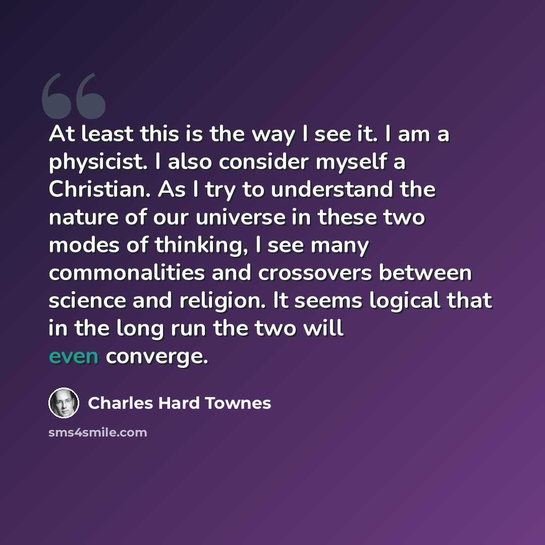 “At least this is the way I see it. I am a physicist. I also consider myself a Christian. As I try to understand the nature of our universe in these two modes of thinking, I see many commonalities and crossovers between science and religion. It seems logical that in the long run the two will even…” quote by Charles Hard Townes
