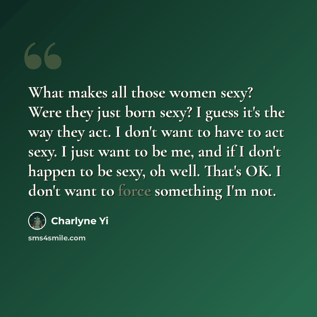 “What makes all those women sexy? Were they just born sexy? I guess it's the way they act. I don't want to have to act sexy. I just want to be me, and if I don't happen to be sexy, oh well. That's OK. I don't want to force something I'm not.” quote by Charlyne Yi