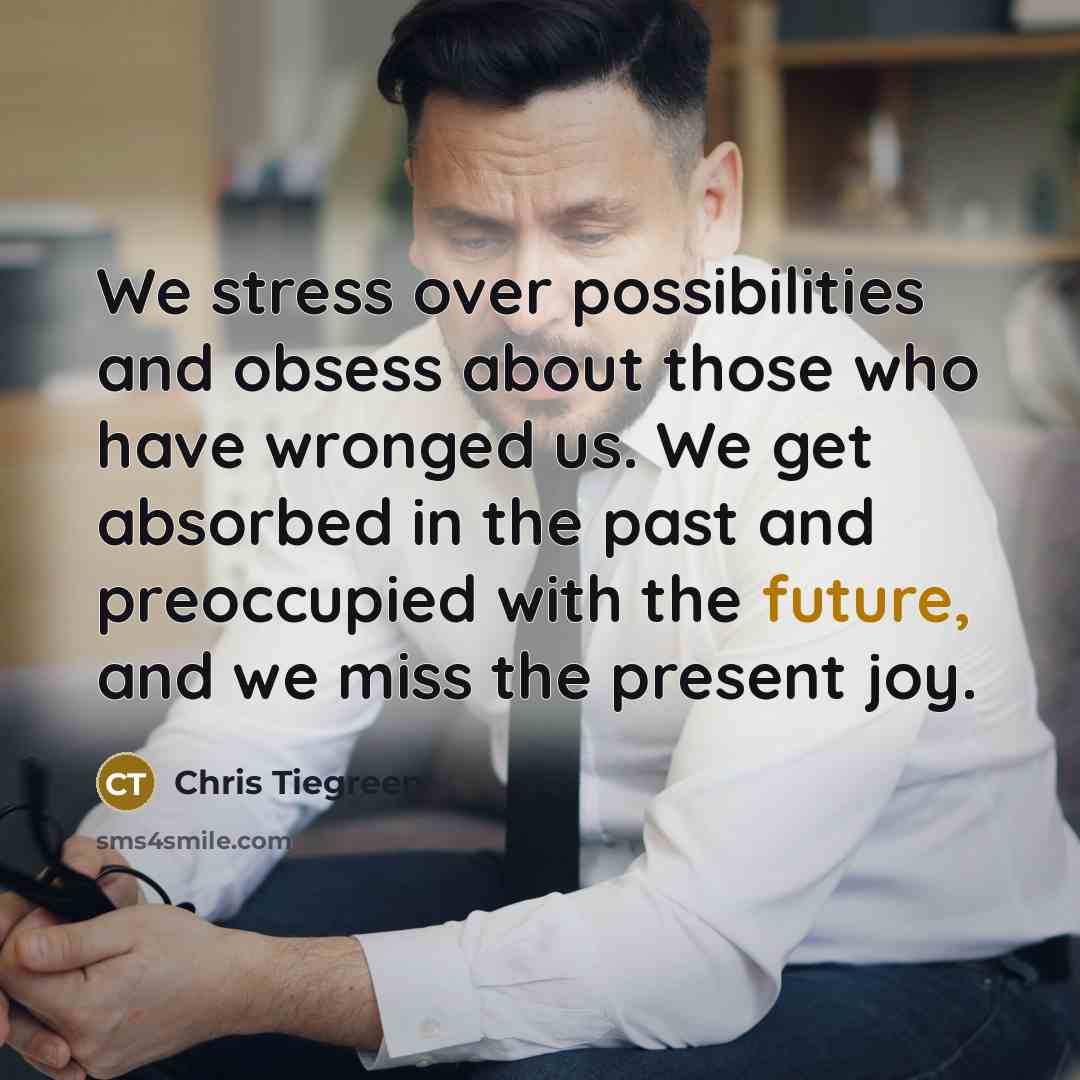 “We stress over possibilities and obsess about those who have wronged us. We get absorbed in the past and preoccupied with the future, and we miss the present joy.” quote by Chris Tiegreen