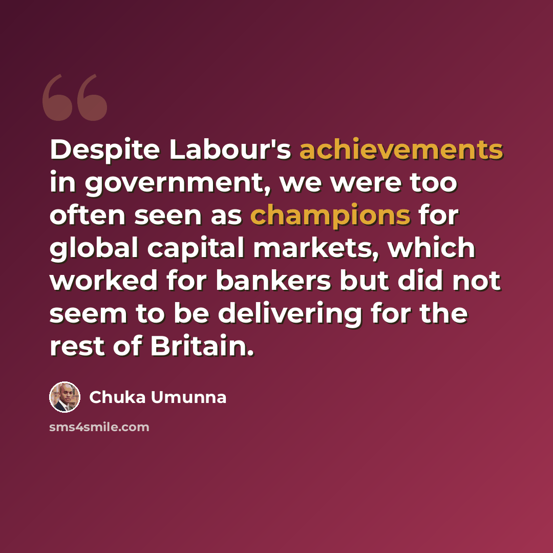 “Despite Labour's achievements in government, we were too often seen as champions for global capital markets, which worked for bankers but did not seem to be delivering for the rest of Britain.” quote by Chuka Umunna