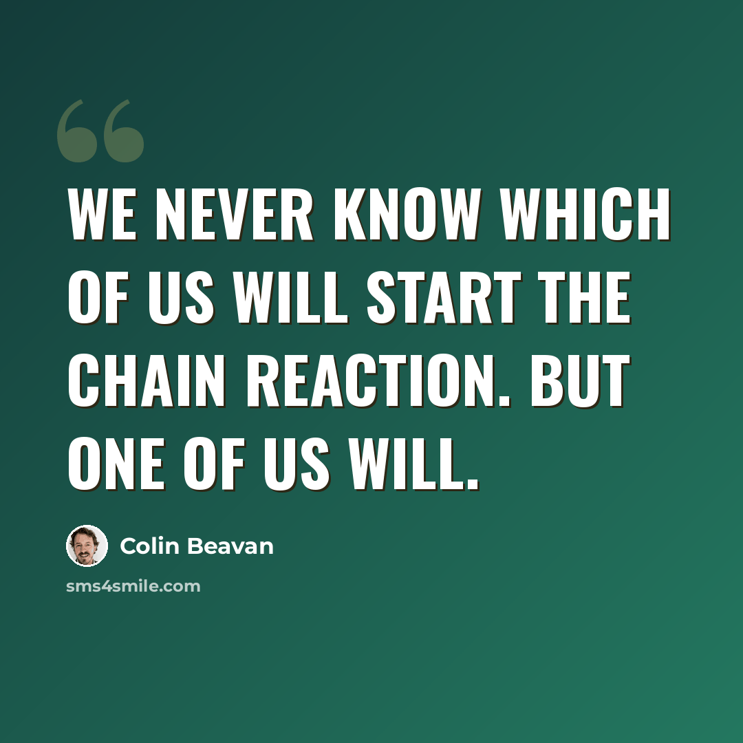 “We never know which of us will start the chain reaction. But one of us will.” quote by Colin Beavan