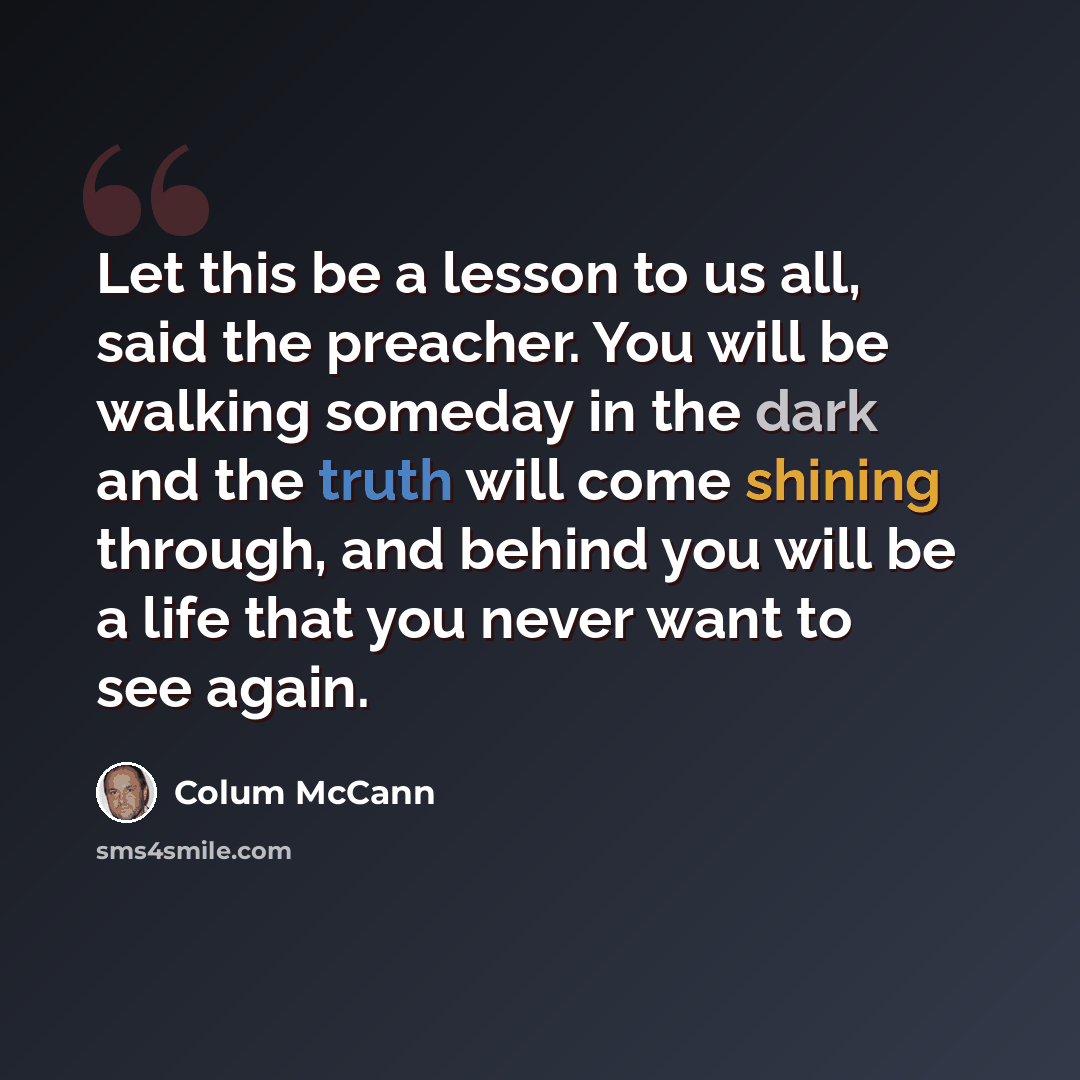 “Let this be a lesson to us all, said the preacher. You will be walking someday in the dark and the truth will come shining through, and behind you will be a life that you never want to see again.” quote by Colum McCann