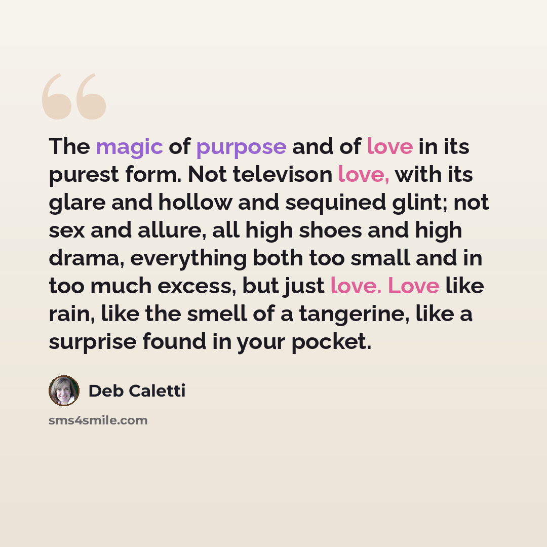 “The magic of purpose and of love in its purest form. Not televison love, with its glare and hollow and sequined glint; not sex and allure, all high shoes and high drama, everything both too small and in too much excess, but just love. Love like rain, like the smell of a tangerine, like a surprise…” quote by Deb Caletti