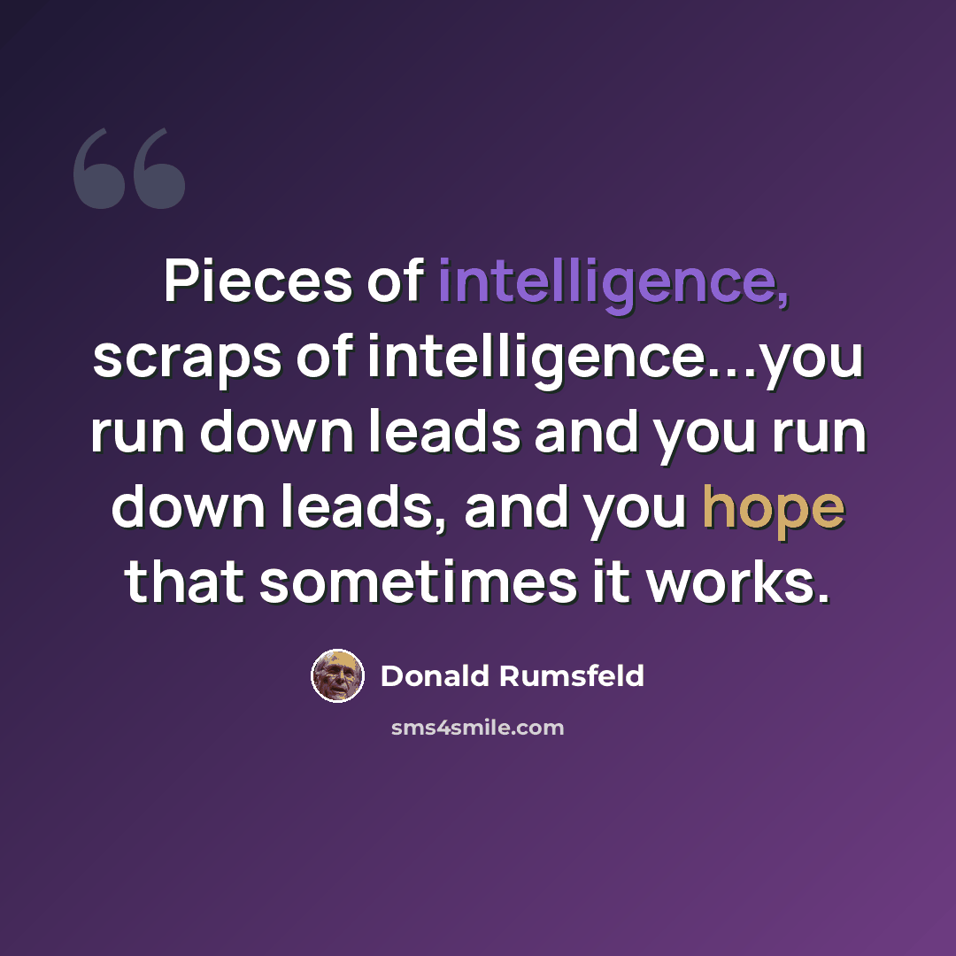 “Pieces of intelligence, scraps of intelligence...you run down leads and you run down leads, and you hope that sometimes it works.” quote by Donald Rumsfeld