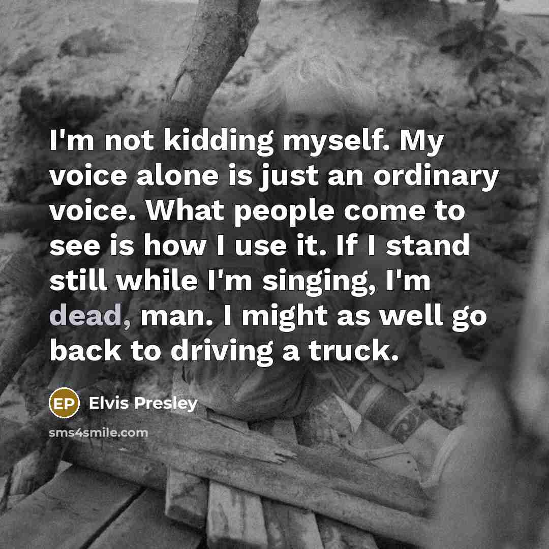 “I'm not kidding myself. My voice alone is just an ordinary voice. What people come to see is how I use it. If I stand still while I'm singing, I'm dead, man. I might as well go back to driving a truck.” quote by Elvis Presley