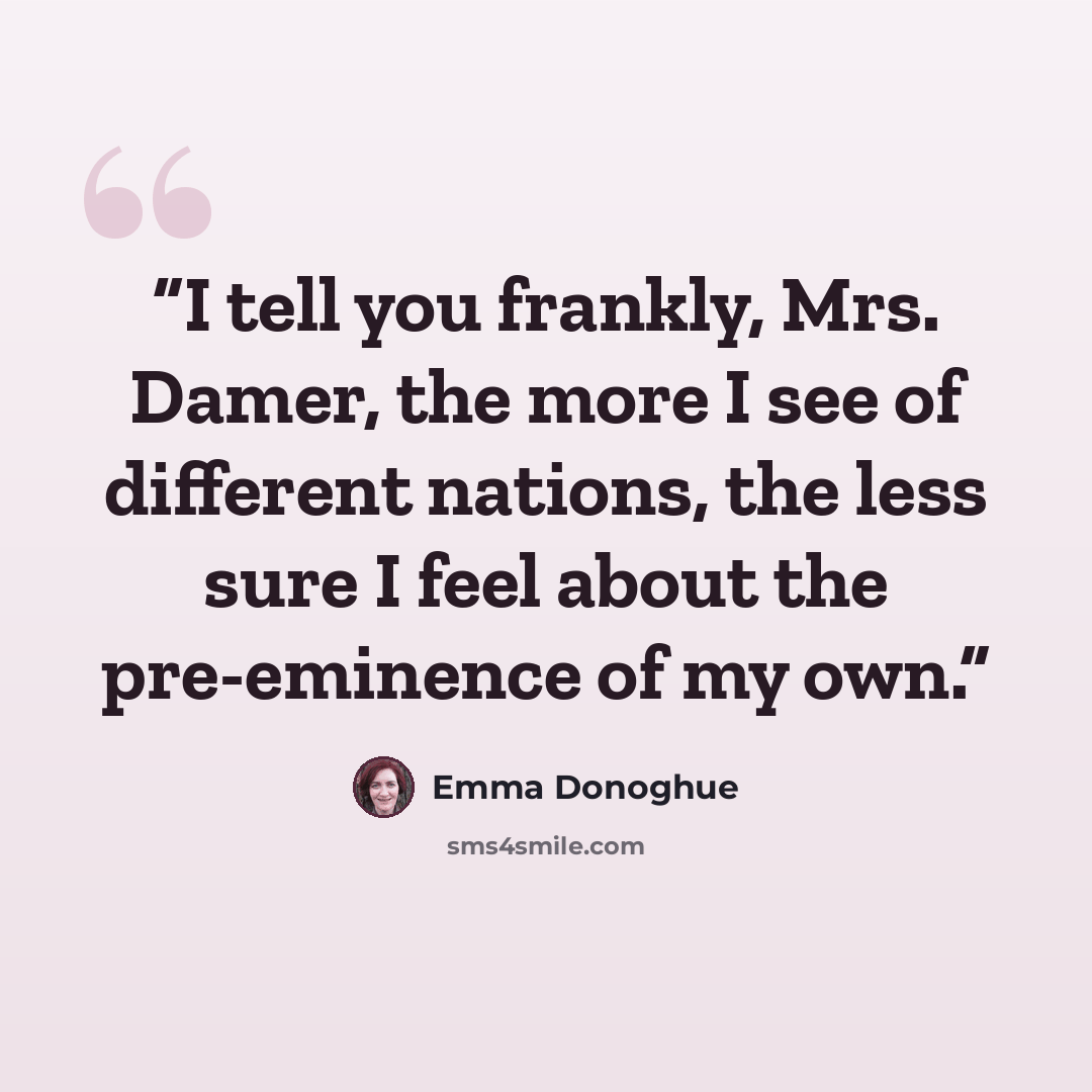 “I tell you frankly, Mrs. Damer, the more I see of different nations, the less sure I feel about the pre-eminence of my own.” quote by Emma Donoghue