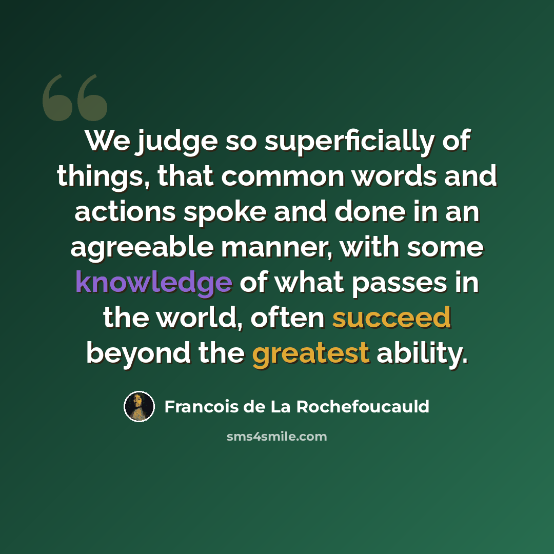 “We judge so superficially of things, that common words and actions spoke and done in an agreeable manner, with some knowledge of what passes in the world, often succeed beyond the greatest ability.” quote by Francois de La Rochefoucauld
