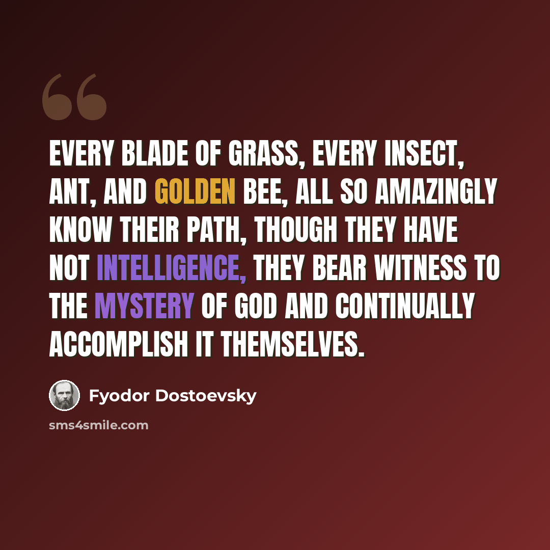 “Every blade of grass, every insect, ant, and golden bee, all so amazingly know their path, though they have not intelligence, they bear witness to the mystery of God and continually accomplish it themselves.” quote by Fyodor Dostoevsky