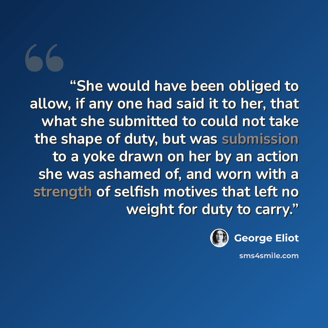 “She would have been obliged to allow, if any one had said it to her, that what she submitted to could not take the shape of duty, but was submission to a yoke drawn on her by an action she was ashamed of, and worn with a strength of selfish motives that left no weight for duty to carry.” quote by George Eliot