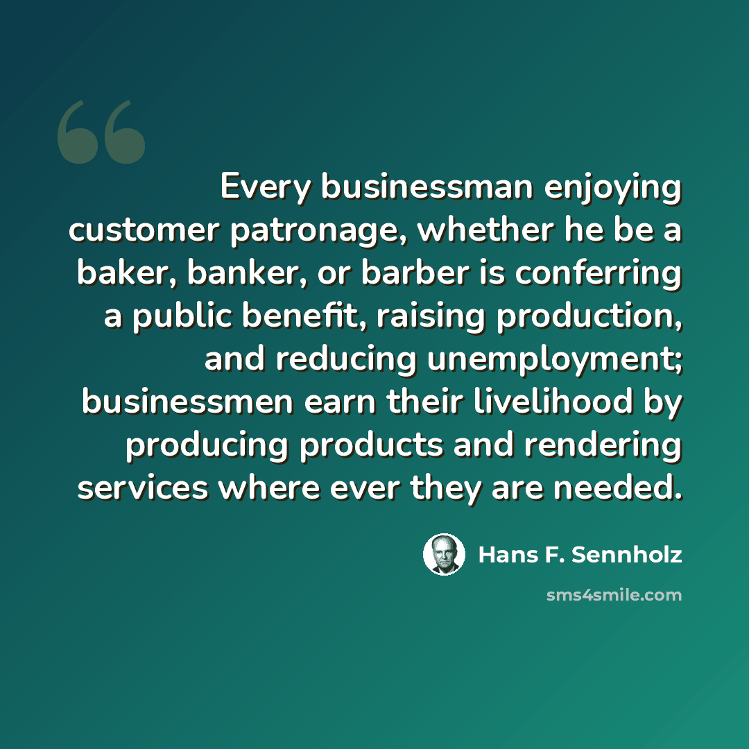 “Every businessman enjoying customer patronage, whether he be a baker, banker, or barber is conferring a public benefit, raising production, and reducing unemployment; businessmen earn their livelihood by producing products and rendering services where ever they are needed.” quote by Hans F. Sennholz