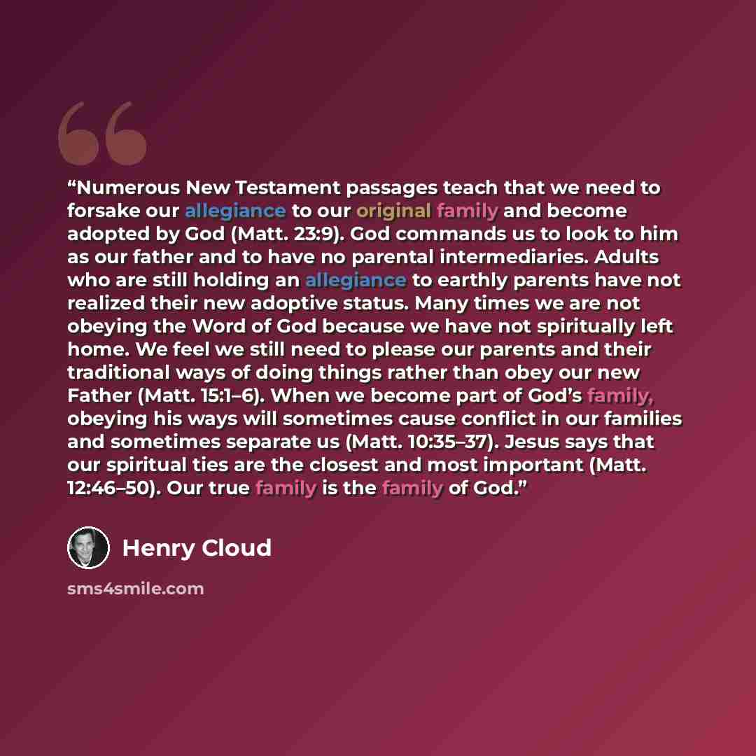 “Numerous New Testament passages teach that we need to forsake our allegiance to our original family and become adopted by God (Matt. 23:9). God commands us to look to him as our father and to have no parental intermediaries. Adults who are still holding an allegiance to earthly parents have not…” quote by Henry Cloud