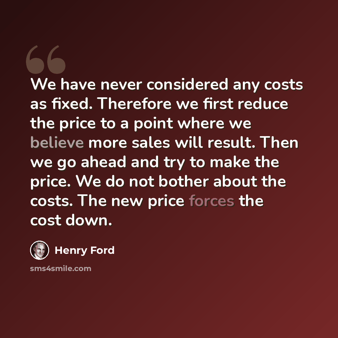“We have never considered any costs as fixed. Therefore we first reduce the price to a point where we believe more sales will result. Then we go ahead and try to make the price. We do not bother about the costs. The new price forces the cost down.” quote by Henry Ford