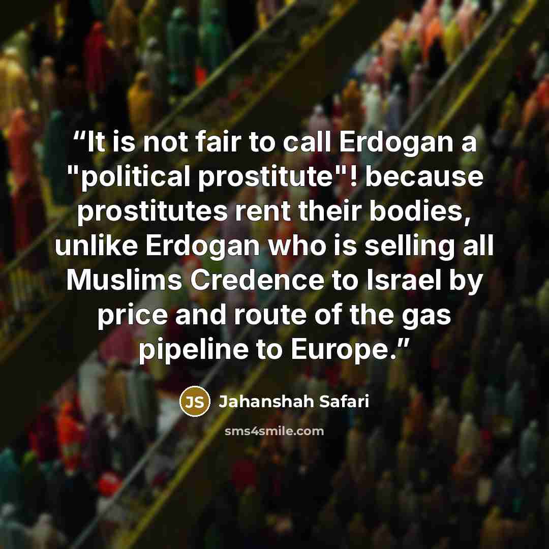 “It is not fair to call Erdogan a "political prostitute"! because prostitutes rent their bodies, unlike Erdogan who is selling all Muslims Credence to Israel by price and route of the gas pipeline to Europe.” quote by Jahanshah Safari