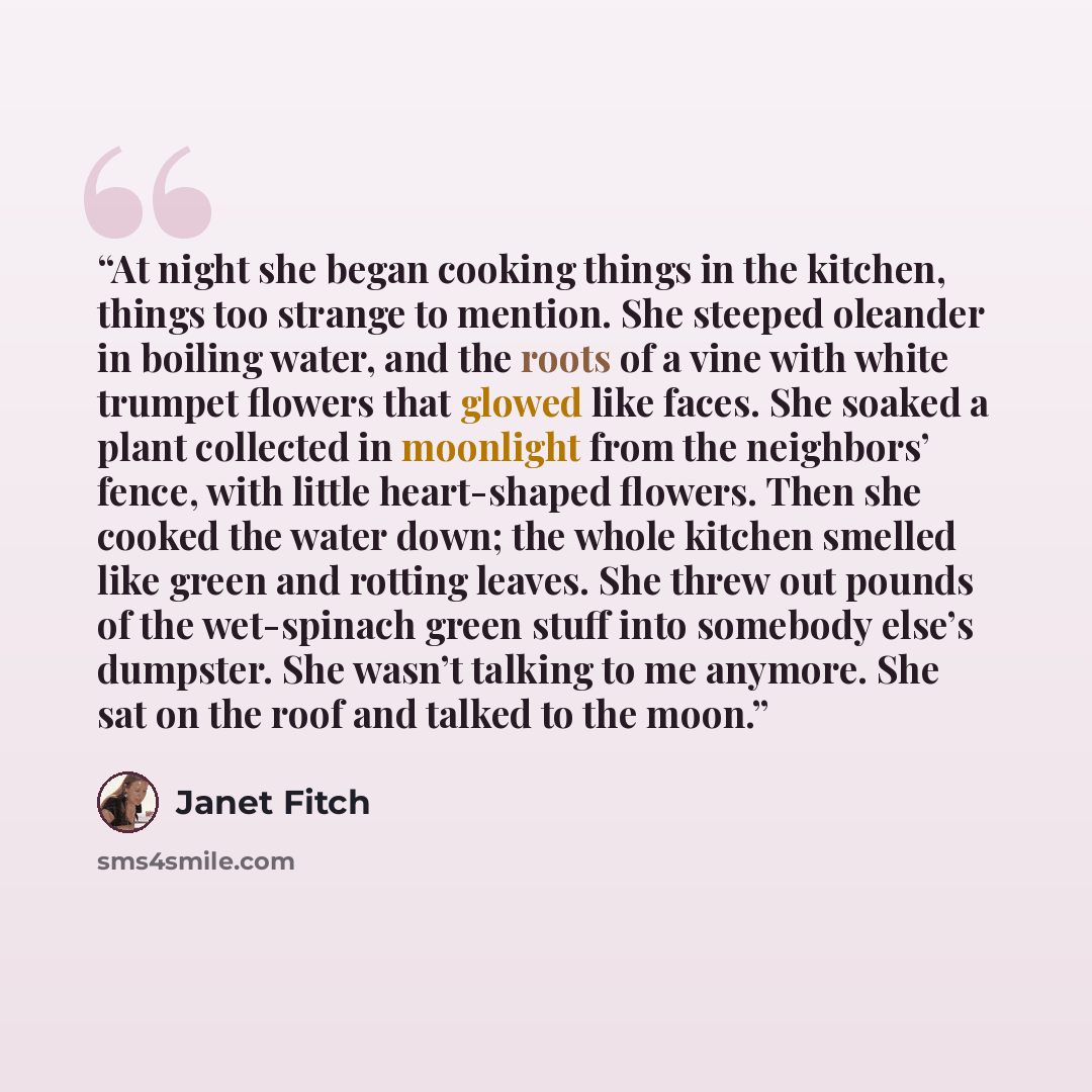 “At night she began cooking things in the kitchen, things too strange to mention. She steeped oleander in boiling water, and the roots of a vine with white trumpet flowers that glowed like faces. She soaked a plant collected in moonlight from the neighbors’ fence, with little heart-shaped flowers…” quote by Janet Fitch