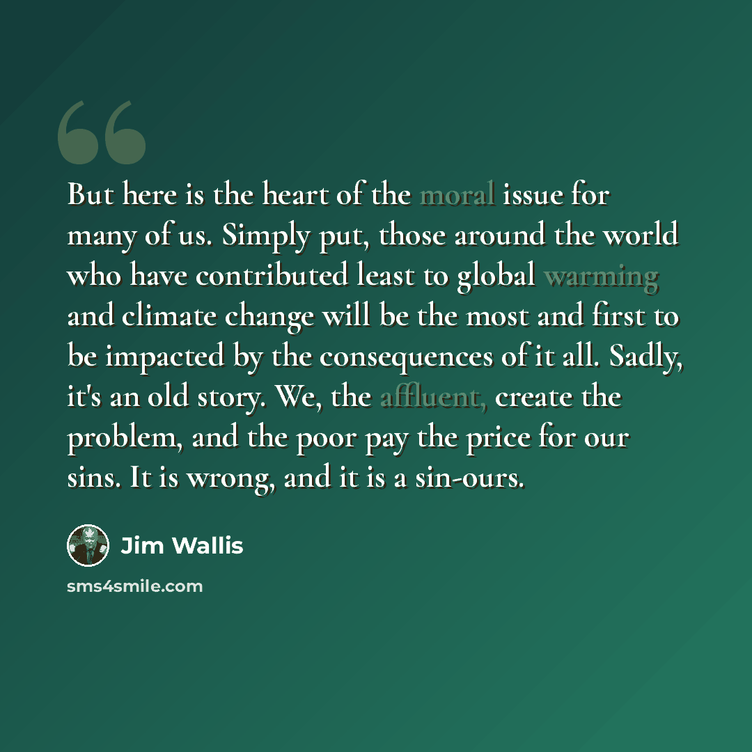 “But here is the heart of the moral issue for many of us. Simply put, those around the world who have contributed least to global warming and climate change will be the most and first to be impacted by the consequences of it all. Sadly, it's an old story. We, the affluent, create the problem, and…” quote by Jim Wallis