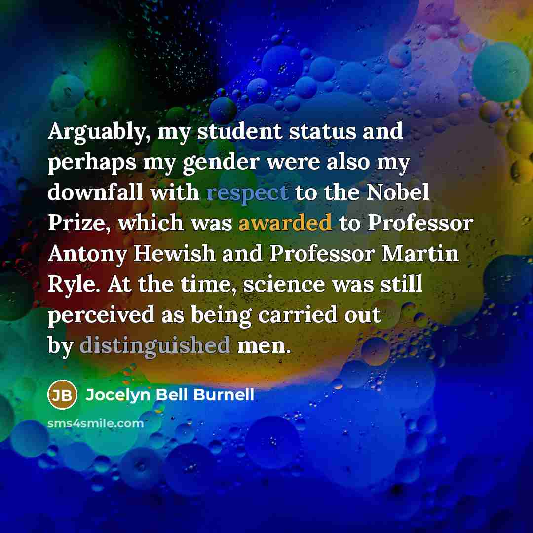 “Arguably, my student status and perhaps my gender were also my downfall with respect to the Nobel Prize, which was awarded to Professor Antony Hewish and Professor Martin Ryle. At the time, science was still perceived as being carried out by distinguished men.” quote by Jocelyn Bell Burnell