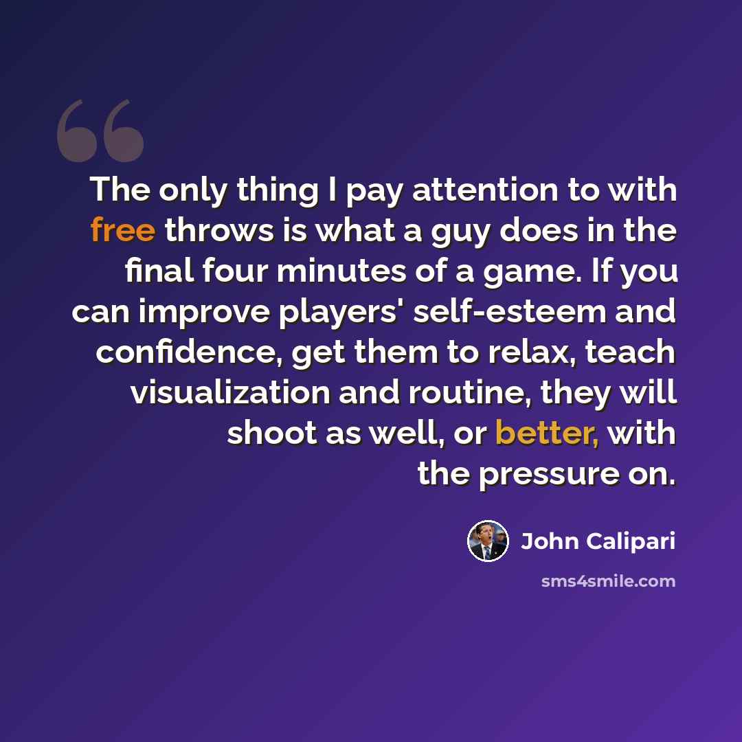 “The only thing I pay attention to with free throws is what a guy does in the final four minutes of a game. If you can improve players' self-esteem and confidence, get them to relax, teach visualization and routine, they will shoot as well, or better, with the pressure on.” quote by John Calipari