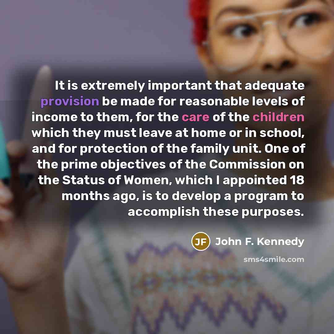 “It is extremely important that adequate provision be made for reasonable levels of income to them, for the care of the children which they must leave at home or in school, and for protection of the family unit. One of the prime objectives of the Commission on the Status of Women, which I appointed…” quote by John F. Kennedy
