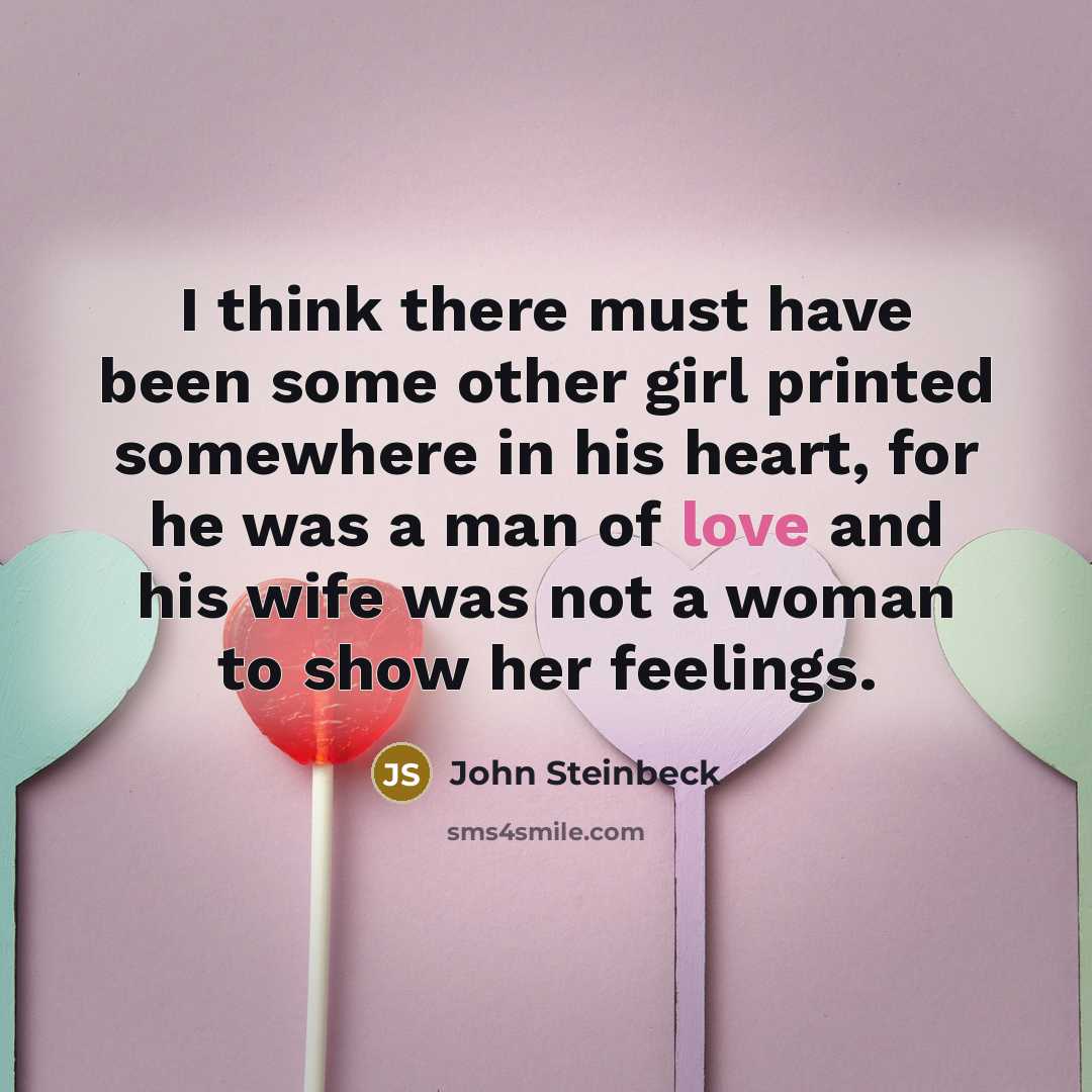 “I think there must have been some other girl printed somewhere in his heart, for he was a man of love and his wife was not a woman to show her feelings.” quote by John Steinbeck