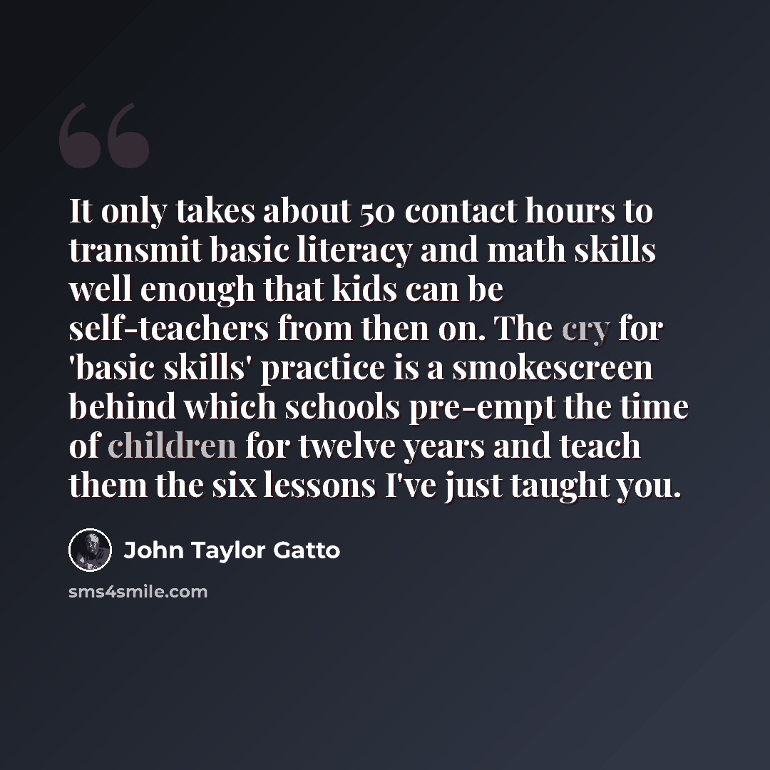 “It only takes about 50 contact hours to transmit basic literacy and math skills well enough that kids can be self-teachers from then on. The cry for 'basic skills' practice is a smokescreen behind which schools pre-empt the time of children for twelve years and teach them the six lessons I've just…” quote by John Taylor Gatto