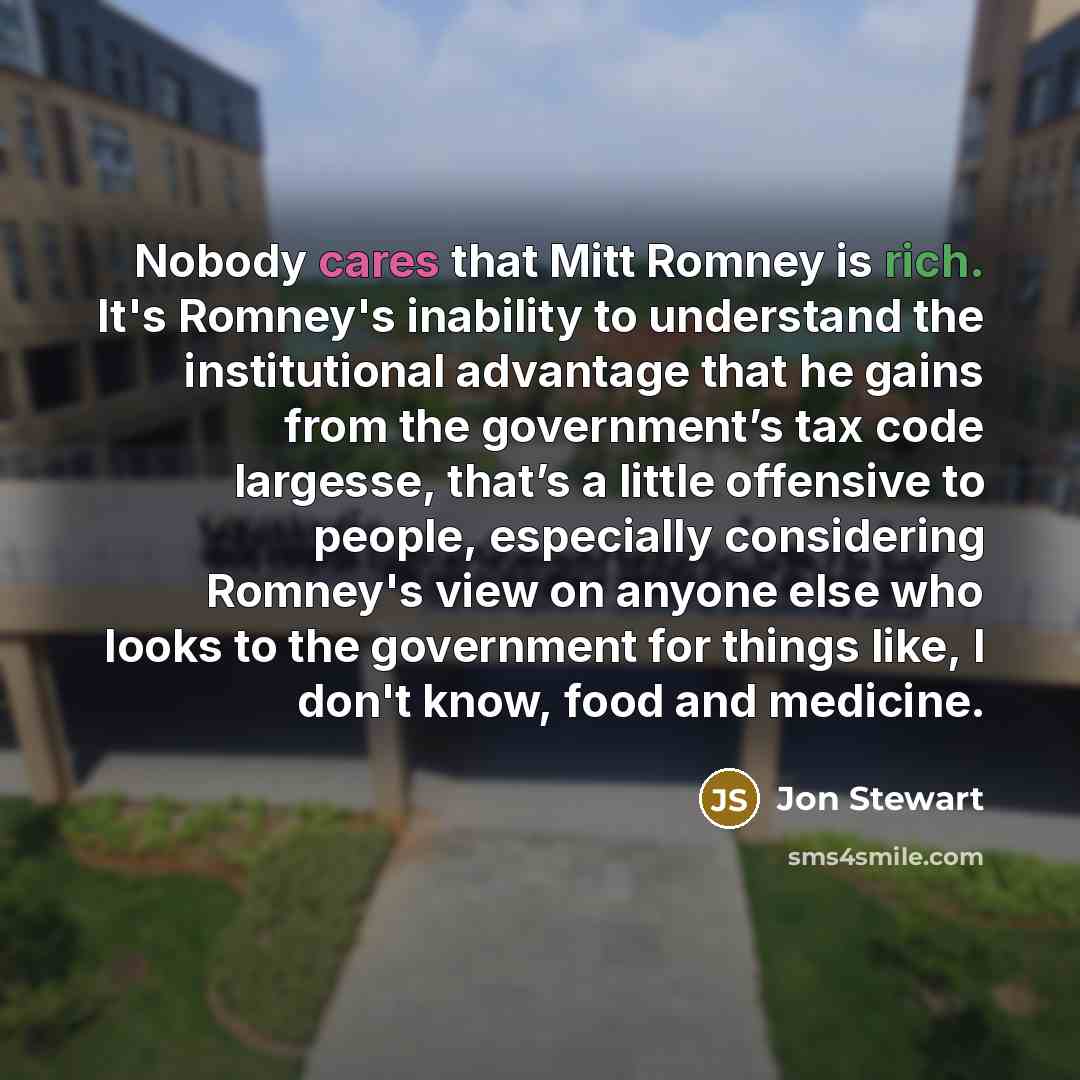“Nobody cares that Mitt Romney is rich. It's Romney's inability to understand the institutional advantage that he gains from the government’s tax code largesse, that’s a little offensive to people, especially considering Romney's view on anyone else who looks to the government for things like, I…” quote by Jon Stewart