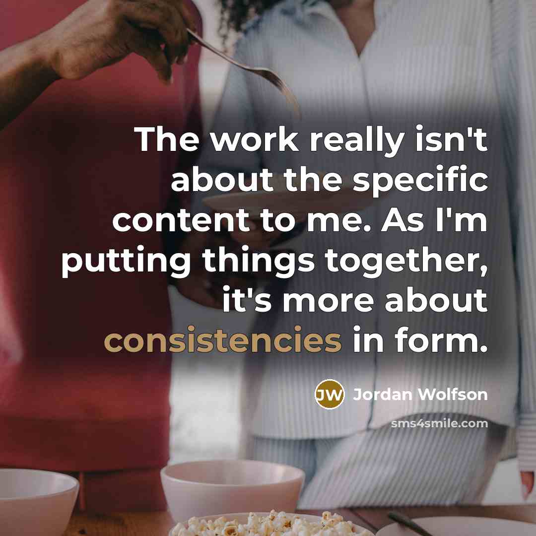 “The work really isn't about the specific content to me. As I'm putting things together, it's more about consistencies in form.” quote by Jordan Wolfson