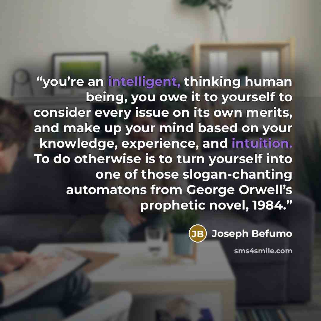 “you’re an intelligent, thinking human being, you owe it to yourself to consider every issue on its own merits, and make up your mind based on your knowledge, experience, and intuition. To do otherwise is to turn yourself into one of those slogan-chanting automatons from George Orwell’s prophetic…” quote by Joseph Befumo