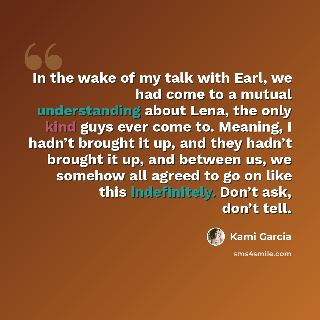 “In the wake of my talk with Earl, we had come to a mutual understanding about Lena, the only kind guys ever come to. Meaning, I hadn’t brought it up, and they hadn’t brought it up, and between us, we somehow all agreed to go on like this indefinitely. Don’t ask, don’t tell.” quote by Kami Garcia