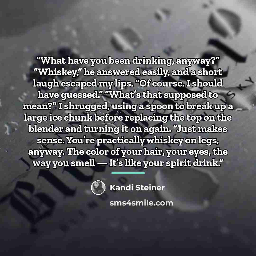 “What have you been drinking, anyway?” “Whiskey,” he answered easily, and a short laugh escaped my lips. “Of course. I should have guessed.” “What’s that supposed to mean?” I shrugged, using a spoon to break up a large ice chunk before replacing the top on the blender and turning it on again. “Just…” quote by Kandi Steiner