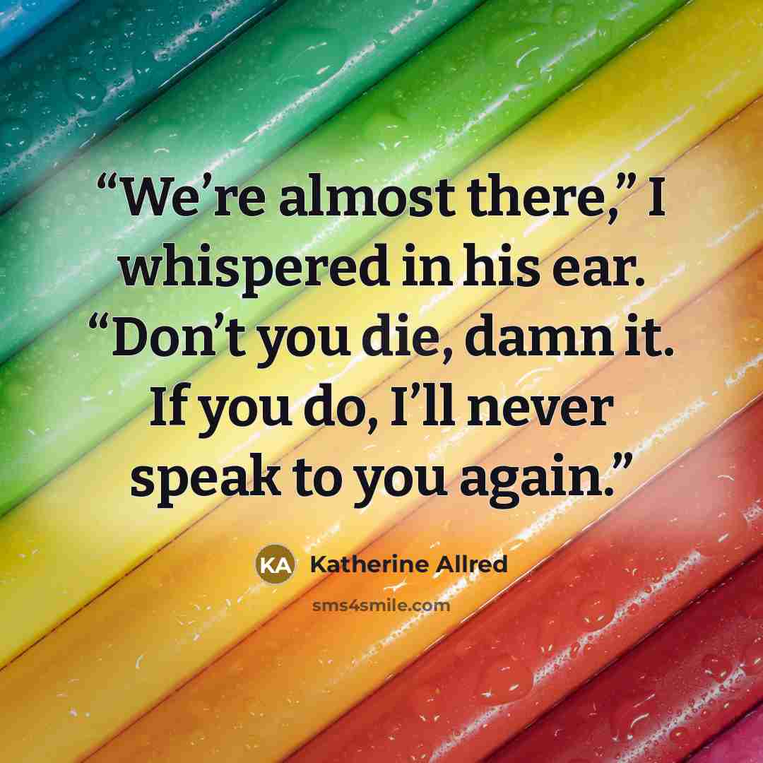 “We’re almost there,” I whispered in his ear. “Don’t you die, damn it. If you do, I’ll never speak to you again.” quote by Katherine Allred