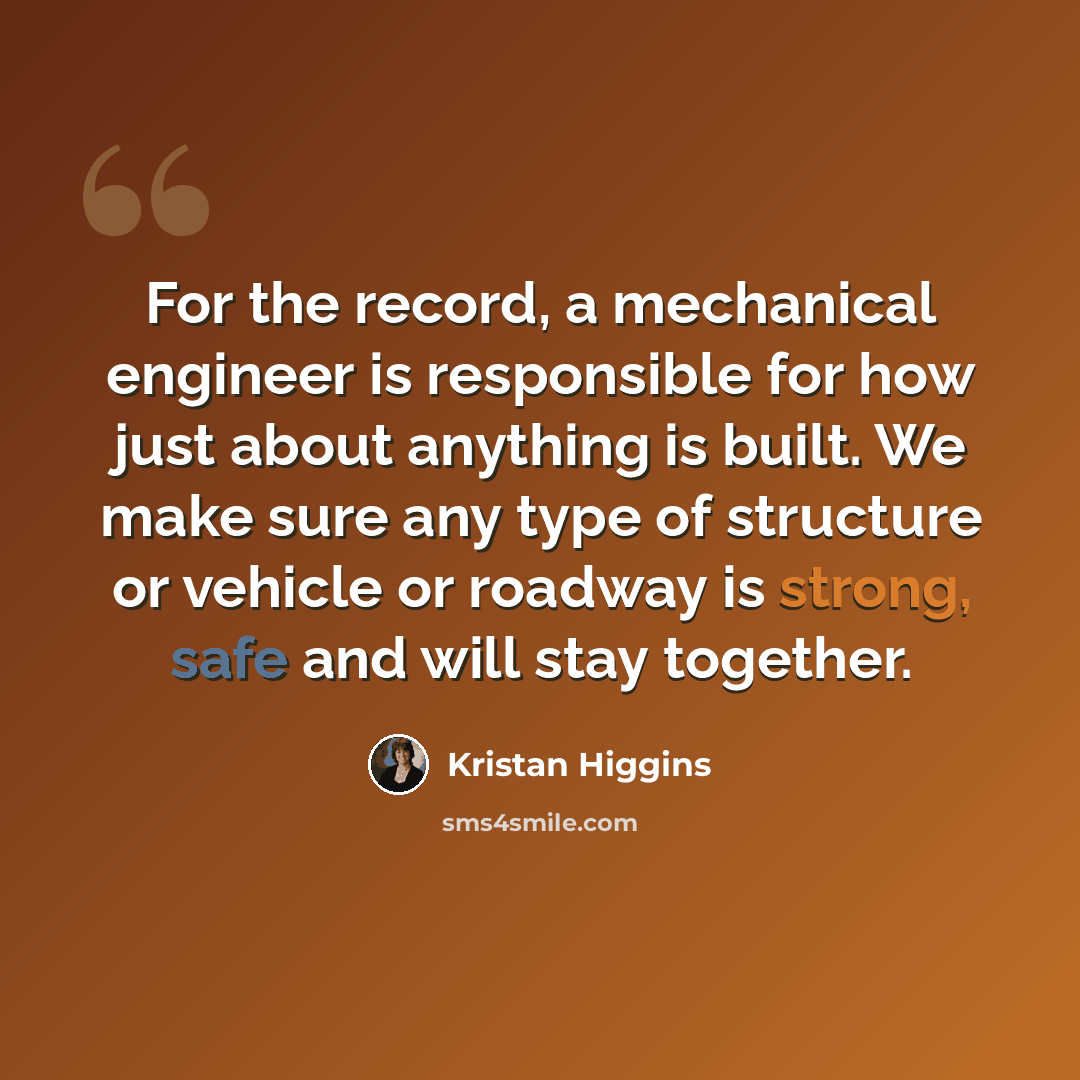 “For the record, a mechanical engineer is responsible for how just about anything is built. We make sure any type of structure or vehicle or roadway is strong, safe and will stay together.” quote by Kristan Higgins