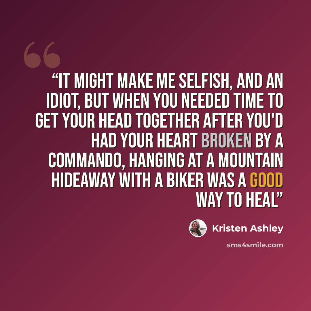 “It might make me selfish, and an idiot, but when you needed time to get your head together after you'd had your heart broken by a commando, hanging at a mountain hideaway with a biker was a good way to heal” quote by Kristen Ashley