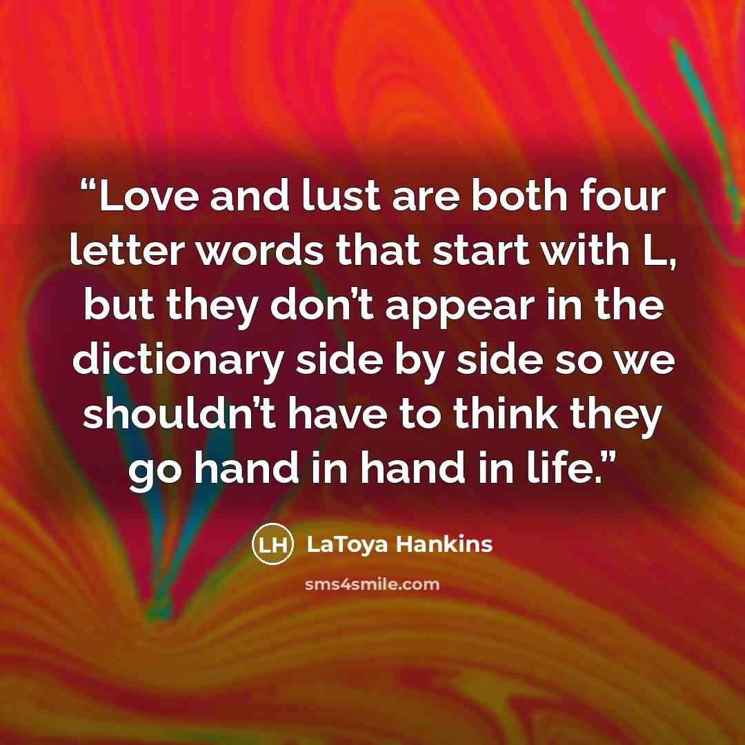 “Love and lust are both four letter words that start with L, but they don’t appear in the dictionary side by side so we shouldn’t have to think they go hand in hand in life.” quote by LaToya Hankins