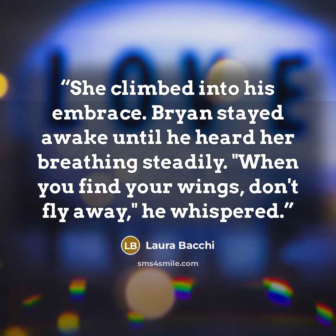“She climbed into his embrace. Bryan stayed awake until he heard her breathing steadily. "When you find your wings, don't fly away," he whispered.” quote by Laura Bacchi