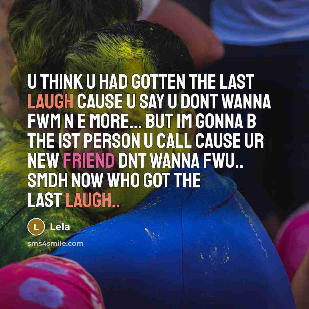 “U think u had gotten the last laugh cause u say u dont wanna fwm n e more... but Im gonna b the 1st person u call cause ur new friend dnt wanna fwu.. smdh now who got the last laugh..” quote by Lela