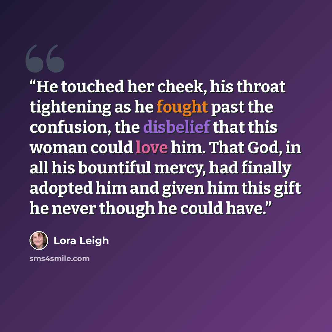 “He touched her cheek, his throat tightening as he fought past the confusion, the disbelief that this woman could love him. That God, in all his bountiful mercy, had finally adopted him and given him this gift he never though he could have.” quote by Lora Leigh