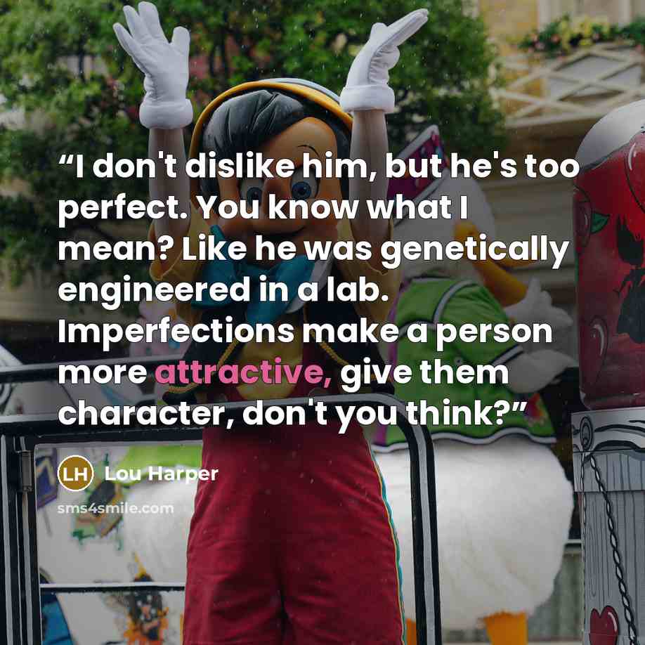 “I don't dislike him, but he's too perfect. You know what I mean? Like he was genetically engineered in a lab. Imperfections make a person more attractive, give them character, don't you think?” quote by Lou Harper