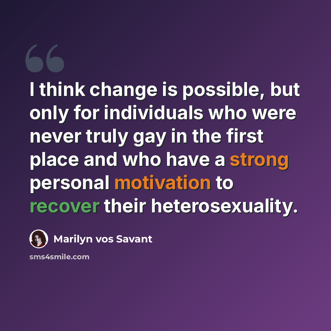 “I think change is possible, but only for individuals who were never truly gay in the first place and who have a strong personal motivation to recover their heterosexuality.” quote by Marilyn vos Savant
