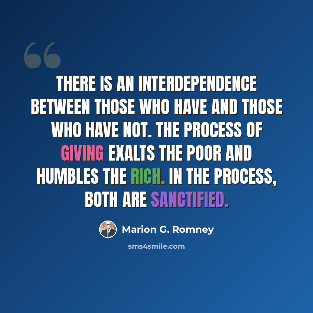 “There is an interdependence between those who have and those who have not. The process of giving exalts the poor and humbles the rich. In the process, both are sanctified.” quote by Marion G. Romney