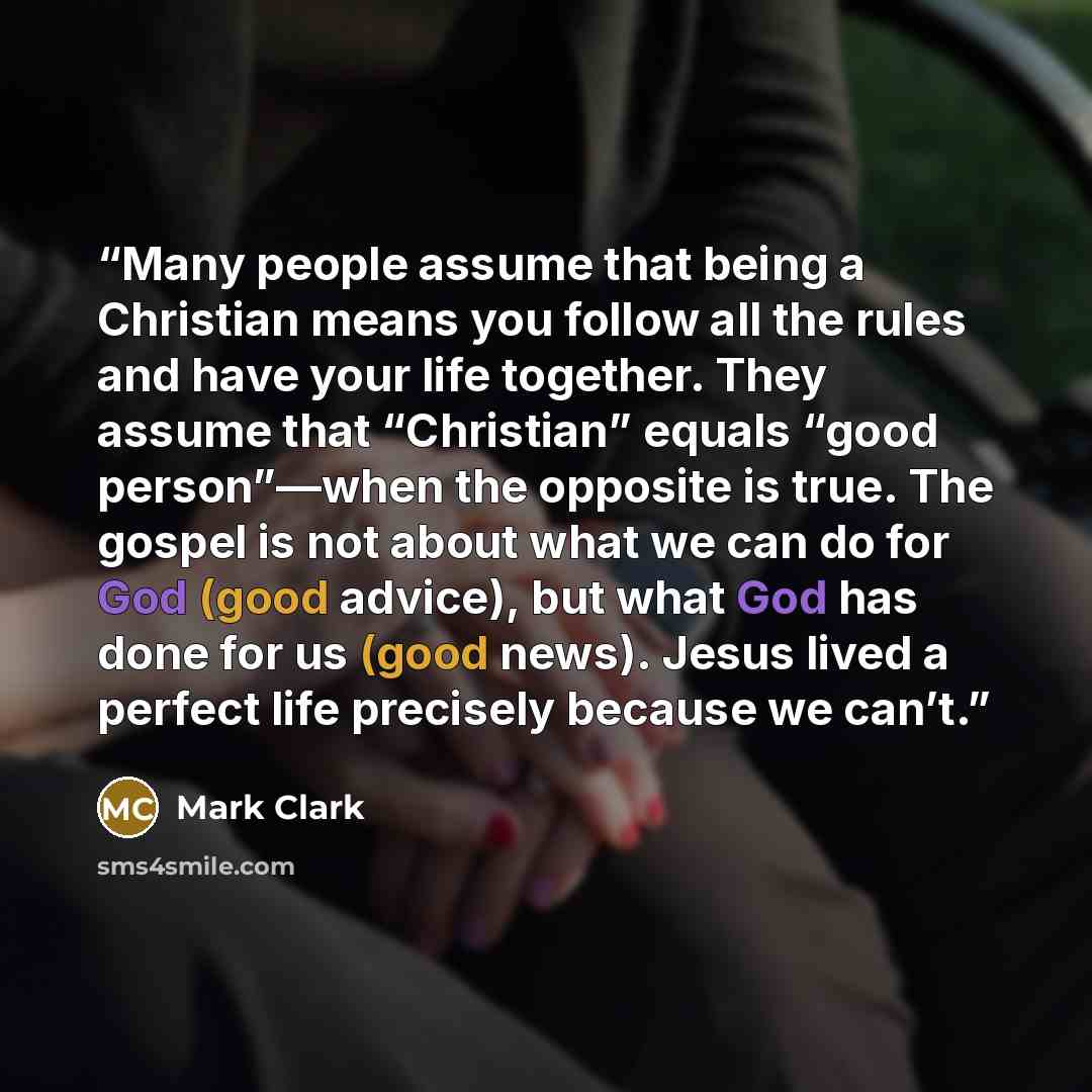 “Many people assume that being a Christian means you follow all the rules and have your life together. They assume that “Christian” equals “good person”—when the opposite is true. The gospel is not about what we can do for God (good advice), but what God has done for us (good news). Jesus lived a…” quote by Mark Clark