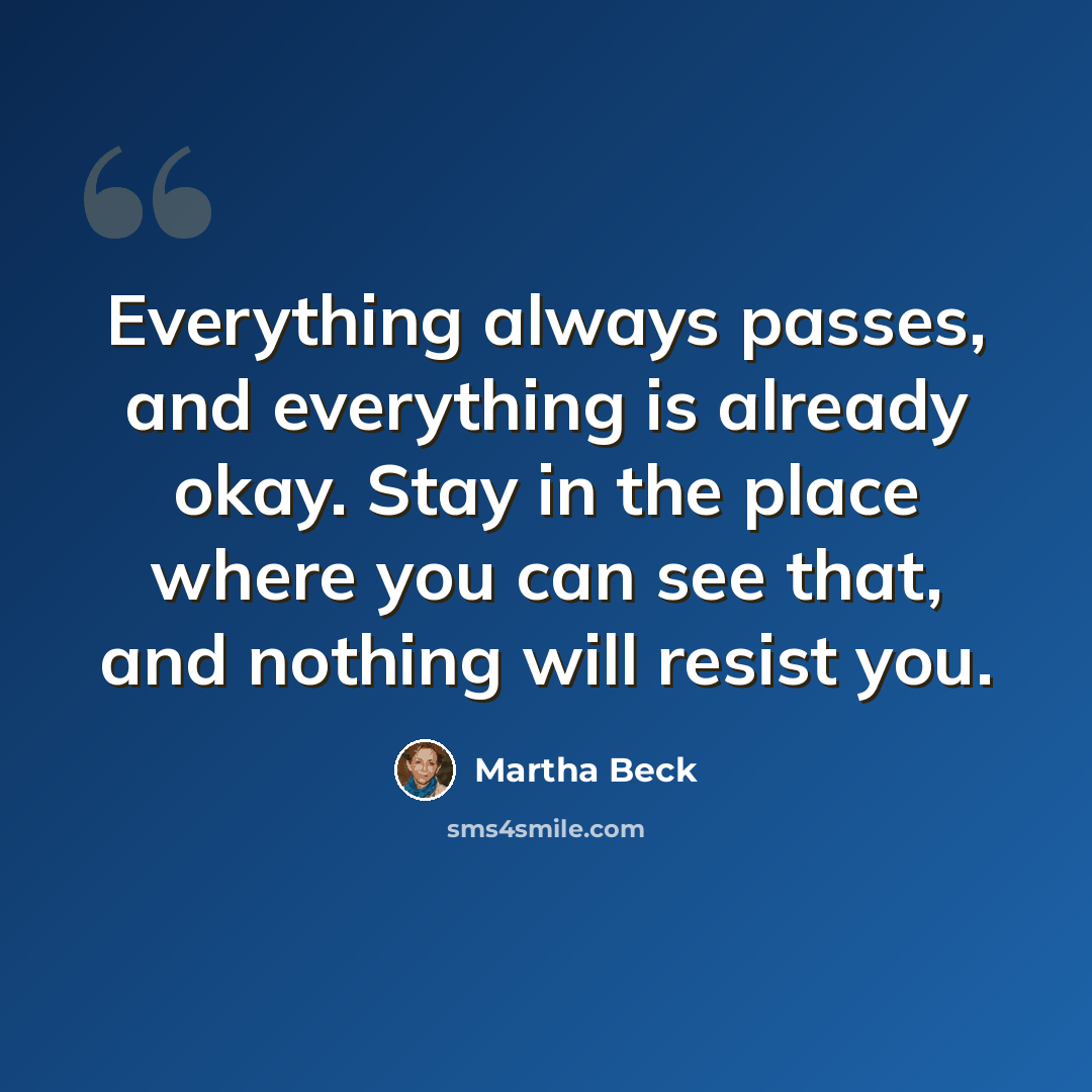 “Everything always passes, and everything is already okay. Stay in the place where you can see that, and nothing will resist you.” quote by Martha Beck