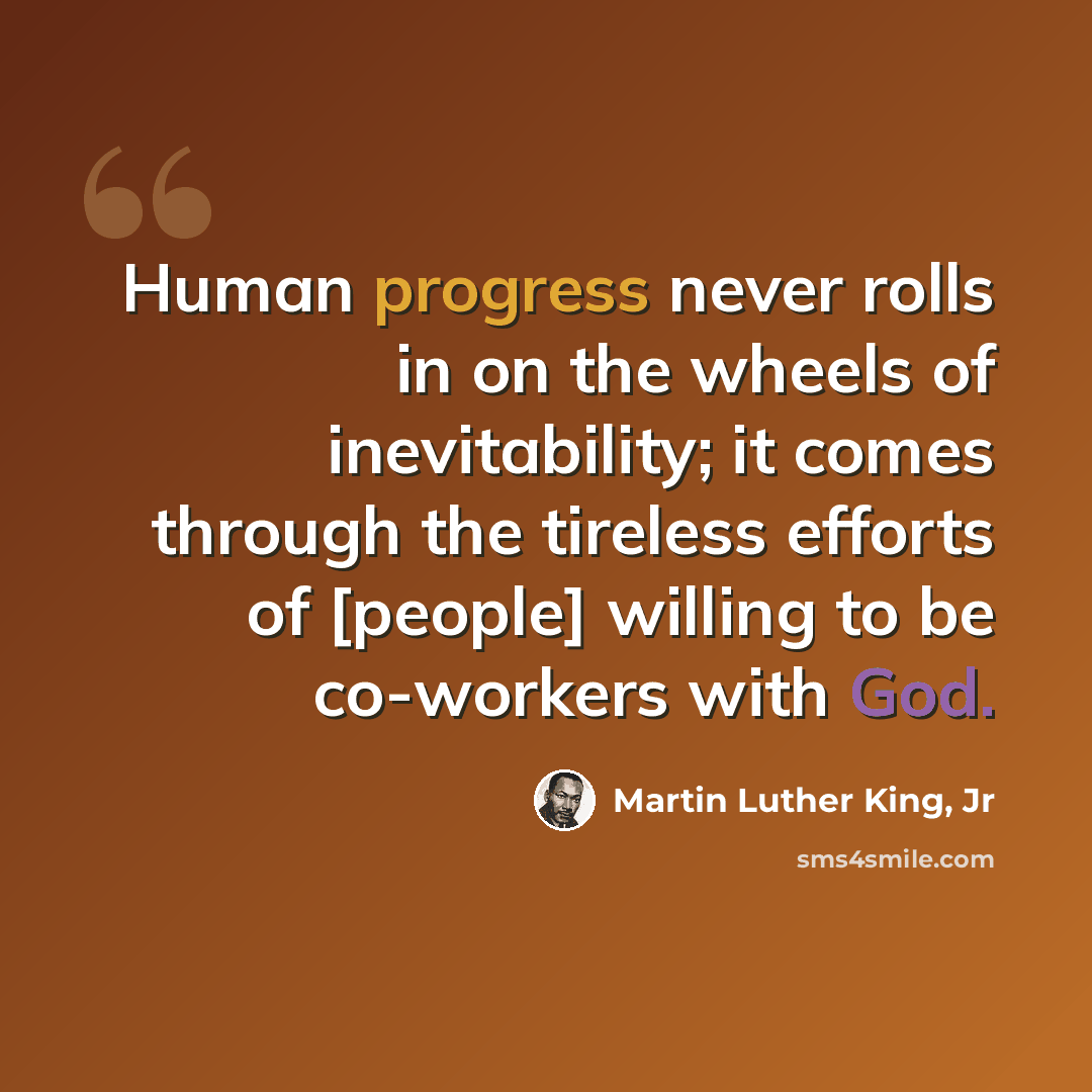 “Human progress never rolls in on the wheels of inevitability; it comes through the tireless efforts of [people] willing to be co-workers with God.” quote by Martin Luther King, Jr
