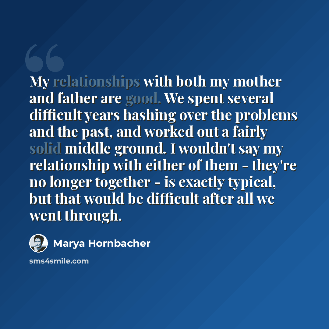 “My relationships with both my mother and father are good. We spent several difficult years hashing over the problems and the past, and worked out a fairly solid middle ground. I wouldn't say my relationship with either of them - they're no longer together - is exactly typical, but that would be…” quote by Marya Hornbacher