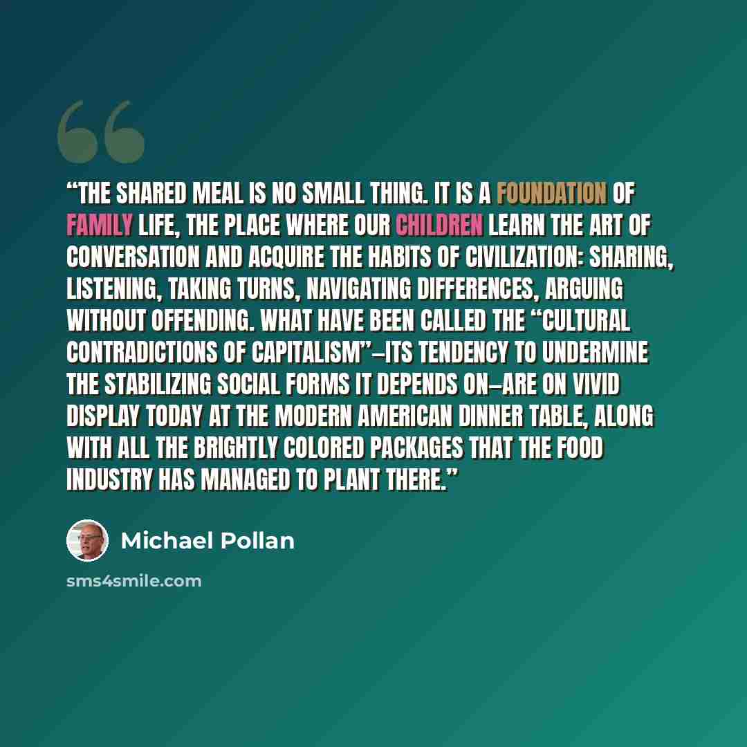 “The shared meal is no small thing. It is a foundation of family life, the place where our children learn the art of conversation and acquire the habits of civilization: sharing, listening, taking turns, navigating differences, arguing without offending. What have been called the “cultural…” quote by Michael Pollan