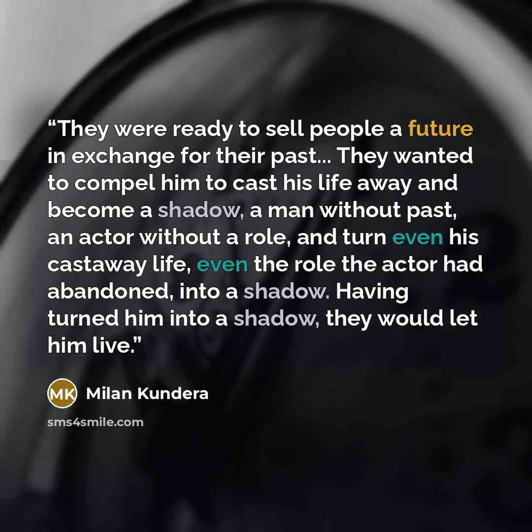 “They were ready to sell people a future in exchange for their past... They wanted to compel him to cast his life away and become a shadow, a man without past, an actor without a role, and turn even his castaway life, even the role the actor had abandoned, into a shadow. Having turned him into a…” quote by Milan Kundera