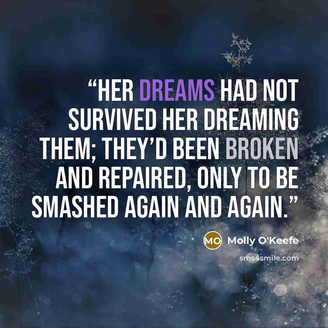 “Her dreams had not survived her dreaming them; they’d been broken and repaired, only to be smashed again and again.” quote by Molly O'Keefe