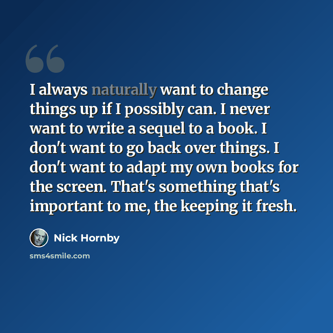 “I always naturally want to change things up if I possibly can. I never want to write a sequel to a book. I don't want to go back over things. I don't want to adapt my own books for the screen. That's something that's important to me, the keeping it fresh.” quote by Nick Hornby
