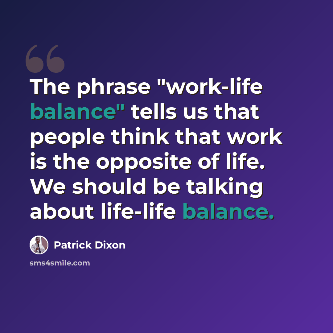 “The phrase "work-life balance" tells us that people think that work is the opposite of life. We should be talking about life-life balance.” quote by Patrick Dixon